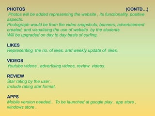 PHOTOS (CONTD…)
Photos will be added representing the website , its functionality, positive
aspects.
Photograph would be from the video snapshots, banners, advertisement
created, and visualising the use of website by the students.
Will be upgraded on day to day basis of surfing.
LIKES
Representing the no. of likes. and weekly update of likes.
VIDEOS
Youtube videos , advertising videos, review videos.
REVIEW
Star rating by the user .
Include rating star format.
APPS
Mobile version needed.. To be launched at google play , app store ,
windows store .
 