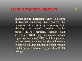 Search engine marketing (SEM) is a form
of Internet marketing that involves the
promotion of websites by increasing their
visibility in search engine results
pages (SERPs) primarily through paid
advertising. SEM may incorporate search
engine optimization(SEO), which adjusts or
rewrites website content and site architecture
to achieve a higher ranking in search engine
results pages to enhance pay per click (PPC)
listings.
SEARCH ENGINE MARKETING 2
 