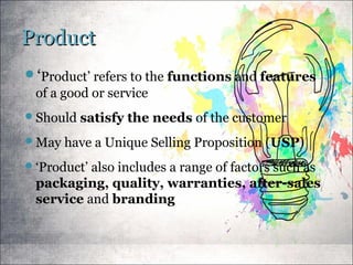 ProductProduct
‘Product’ refers to the functions and features
of a good or service
Should satisfy the needs of the customer
May have a Unique Selling Proposition (USP)
‘Product’ also includes a range of factors such as
packaging, quality, warranties, after-sales
service and branding
 