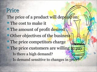PricePrice
The price of a product will depend on:
The cost to make it
The amount of profit desired
Other objectives of the business
The price competitors charge
The price customers are willing to pay
◦ Is there a high demand?
◦ Is demand sensitive to changes in price?
 
