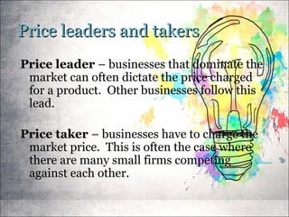 Price leaders and takersPrice leaders and takers
Price leader – businesses that dominate the
market can often dictate the price charged
for a product. Other businesses follow this
lead.
Price taker – businesses have to charge the
market price. This is often the case where
there are many small firms competing
against each other.
 