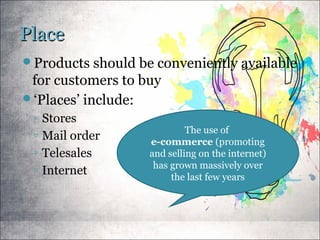 PlacePlace
Products should be conveniently available
for customers to buy
‘Places’ include:
◦ Stores
◦ Mail order
◦ Telesales
◦ Internet
The use of
e-commerce (promoting
and selling on the internet)
has grown massively over
the last few years
 