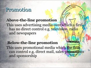 PromotionPromotion
Above-the-line promotion
This uses advertising media over which a firm
has no direct control e.g. television, radio
and newspapers
Below-the-line promotion
This uses promotional media which the firm
can control e.g. direct mail, sales promotions
and sponsorship
 