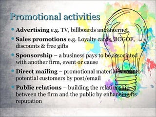 Promotional activitiesPromotional activities
Advertising e.g. TV, billboards and internet.
Sales promotions e.g. Loyalty cards, BOGOF,
discounts & free gifts
Sponsorship – a business pays to be associated
with another firm, event or cause
Direct mailing – promotional material is sent to
potential customers by post/email
Public relations – building the relationship
between the firm and the public by enhancing its
reputation
 