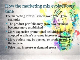How the marketing mix evolves overHow the marketing mix evolves over
timetime
The marketing mix will evolve over time. For
example:
The product portfolio may grow as a business
becomes more established
More expensive promotional activities may be
adopted as a firm’s revenue increases
More outlets may be opened, or products sold via
the internet
Price may increase as demand grows
 