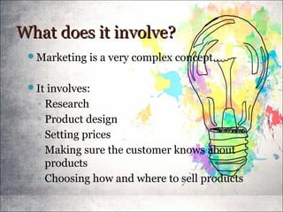 What does it involve?What does it involve?
Marketing is a very complex concept.
It involves:
◦ Research
◦ Product design
◦ Setting prices
◦ Making sure the customer knows about
products
◦ Choosing how and where to sell products
 