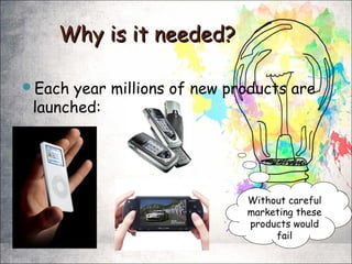 Why is it needed?Why is it needed?
Each year millions of new products are
launched:
Without careful
marketing these
products would
fail
 