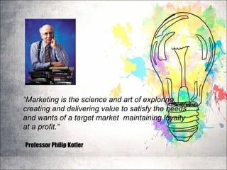 “Marketing is the science and art of exploring,
creating and delivering value to satisfy the needs
and wants of a target market maintaining loyalty
at a profit.”
Professor Philip Kotler
 