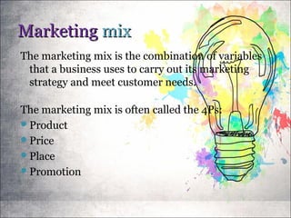 MarketingMarketing mixmix
The marketing mix is the combination of variables
that a business uses to carry out its marketing
strategy and meet customer needs.
The marketing mix is often called the 4Ps:
Product
Price
Place
Promotion
 