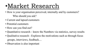 •Market Research
• How is your organisation perceived, internally and by customers?
Who should you ask?
• Current and lapsed customers
• Potential customers
• How can you find out?
• Quantitative research – know the Numbers via statistics, survey results
• Qualitative research - Explores the motivations such as through focus
groups, interviews, feedback....
• Observation is also important
 