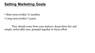Setting Marketing Goals
• Short term (within 12 months)
• Long term (within 3 years)
They should come from your analysis. Keep them few and
simple, achievable now, grouped together to focus effort
 