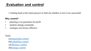 =>looking back at the entire process to find out whether or not it was successful
Why control?
• planning is no guarantee for profit
• markets change constantly
• strategies not always effective
Tools:
a)Annual-plan control
b)Profitability control
c)Efficiency control
d)Strategic control
Evaluation and control
 