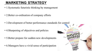 MARKETING STRATEGY
• 1.Systematic futuristic thinking by management
• 2.Better co-ordination of company efforts
• 3.Development of better performance standards for control
• 4.Sharpening of objectives and policies
• 5.Better prepare for sudden new developments
• 6.Managers have a vivid sense of participation
 