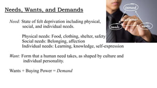 Needs, Wants, and Demands
Need: State of felt deprivation including physical,
social, and individual needs.
Physical needs: Food, clothing, shelter, safety
Social needs: Belonging, affection
Individual needs: Learning, knowledge, self-expression
Want: Form that a human need takes, as shaped by culture and
individual personality.
Wants + Buying Power = Demand
 