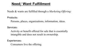 Need/ Want Fulfillment
Needs & wants are fulfilled through a Marketing Offering:
Products:
Persons, places, organizations, information, ideas.
Services:
Activity or benefit offered for sale that is essentially
intangible and does not result in ownership.
Experiences:
Consumers live the offering.
 