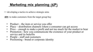 => developing a tactics to achieve strategic aims
aim: to make customers from the target group buy
Marketing mix planning (6P)
• Product – the item or service you offer
• Place – distribution channels where a consumer can get access
• Price – enough to make a profit and not too much for the market to bear
• Promotion - how you communicate the existence of your product or
service and its benefits
• People - staff and customers
• Positioning - brand or corporate identity
 