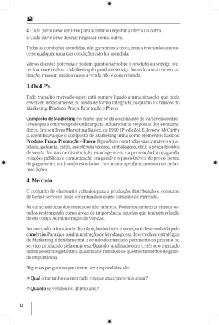 12
4. Cada parte deve ser livre para aceitar ou rejeitar a oferta da outra.
5. Cada parte deve desejar negociar com a outra.
Todas as condições atendidas, não garantem a troca, mas a troca não aconte-
ce se qualquer uma das condições não for atendida.
Vários clientes potenciais podem questionar sobre o produto ou serviço ofe-
recido, você realiza o Marketing do produto/serviço focando a sua comercia-
lização, mas em muitos casos a venda não é concretizada.
3. Os 4 P’s
Todo trabalho mercadológico está sempre ligado a uma situação que pode
envolver, isoladamente, ou ainda de forma integrada, os quatro P’s básicos do
Marketing: Produto, Praça, Promoção e Preço.
Composto de Marketing é o nome que se dá ao conjunto de variáveis contro-
láveis que a empresa pode utilizar para influenciar as respostas dos consumi-
dores. Em seu livro Marketing Básico, de 1960 (1ª edição), E. Jerome McCarthy
já identificava que o composto de Marketing tinha como elementos básicos:
Produto, Praça, Promoção e Preço. O produto, com todas suas variáveis (qua-
lidade, garantia, estilo, assistência técnica, embalagens, etc.); a praça (pontos
de venda, formas de distribuição, estocagem, etc.); a promoção (propaganda,
relações públicas e comunicação em geral) e o preço (níveis de preço, forma
de pagamento, etc.), serão estudados com maior aprofundamento nas próxi-
mas lições.
4. Mercado
O conjunto de elementos voltados para a produção, distribuição e consumo
de bens e serviços pode ser entendido como conceito de mercado.
As características dos mercados são infinitas. Podemos sintetizar nossos es-
tudos restringindo como áreas de importância aquelas que tenham relação
direta com a Administração de Vendas.
No mercado, a função de distribuição dos bens e serviços é desenvolvida pelo
comércio.Para que aAdministração deVendas possa desenvolver estratégias
de Marketing, é fundamental o estudo do mercado pertinente ao produto ou
serviço produzido pela empresa. Quando analisado com critério, o mercado
induz ao estrategista uma quantidade razoável de questionamentos de gran-
de importância.
Algumas perguntas que devem ser respondidas são:
Qual o tamanho do mercado em que atuo/pretendo atuar?
Quanto se vendeu no último ano?
 