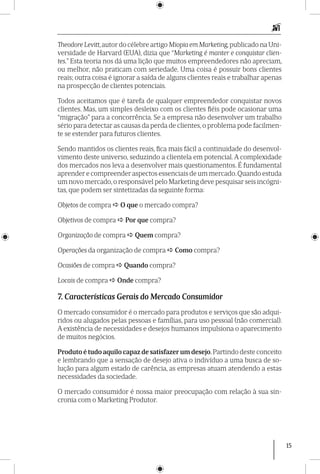 15
Theodore Levitt,autor do célebre artigo Miopia em Marketing,publicado na Uni-
versidade de Harvard (EUA), dizia que “Marketing é manter e conquistar clien-
tes.” Esta teoria nos dá uma lição que muitos empreendedores não apreciam,
ou melhor, não praticam com seriedade. Uma coisa é possuir bons clientes
reais; outra coisa é ignorar a saída de alguns clientes reais e trabalhar apenas
na prospecção de clientes potenciais.
Todos aceitamos que é tarefa de qualquer empreendedor conquistar novos
clientes. Mas, um simples desleixo com os clientes fiéis pode ocasionar uma
“migração” para a concorrência. Se a empresa não desenvolver um trabalho
sério para detectar as causas da perda de clientes, o problema pode facilmen-
te se estender para futuros clientes.
Sendo mantidos os clientes reais, fica mais fácil a continuidade do desenvol-
vimento deste universo, seduzindo a clientela em potencial. A complexidade
dos mercados nos leva a desenvolver mais questionamentos. É fundamental
aprender e compreender aspectos essenciais de um mercado.Quando estuda
um novo mercado,o responsável pelo Marketing deve pesquisar seis incógni-
tas, que podem ser sintetizadas da seguinte forma:
Objetos de compra  O que o mercado compra?
Objetivos de compra  Por que compra?
Organização de compra  Quem compra?
Operações da organização de compra  Como compra?
Ocasiões de compra  Quando compra?
Locais de compra  Onde compra?
7. Características Gerais do Mercado Consumidor
O mercado consumidor é o mercado para produtos e serviços que são adqui-
ridos ou alugados pelas pessoas e famílias, para uso pessoal (não comercial).
A existência de necessidades e desejos humanos impulsiona o aparecimento
de muitos negócios.
Produto é tudo aquilo capaz de satisfazer um desejo.Partindo deste conceito
e lembrando que a sensação de desejo ativa o indivíduo a uma busca de so-
lução para algum estado de carência, as empresas atuam atendendo a estas
necessidades da sociedade.
O mercado consumidor é nossa maior preo­cupação com relação à sua sin-
cronia com o Marketing Produtor.
 