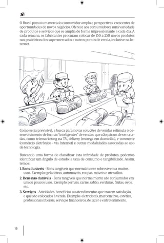 16
O Brasil possui um mercado consumidor amplo e perspectivas crescentes de
oportunidades de novos negócios. Oferece aos consumidores uma variedade
de produtos e serviços que se amplia de forma impressionante a cada dia. A
cada semana, os fabricantes procuram colocar de 150 a 250 novos produtos
nas prateleiras dos supermercados e outros pontos de venda, inclusive na In-
ternet.
Como seria previsível, a busca para novas soluções de vendas estimula o de-
senvolvimento de formas “inteligentes”devendas,que não páram de ser cria-
das, como telemarketing na TV, delivery (entrega em domicílio), e-commerce
(comércio eletrônico - via Internet) e outras modalidades associadas ao uso
de tecnologia.
Buscando uma forma de classificar esta infinidade de produtos, podemos
identificar um ângulo de estudo: a taxa de consumo e tangibilidade. Assim,
temos:
1. Bens duráveis - Bens tangíveis que normalmente sobrevivem a muitos
usos. Exemplo: geladeiras, automóveis, roupas, móveis e utensílios.
2. Bens não duráveis - Bens tangíveis que normalmente são consumidos em
um ou poucos usos. Exemplo: jornais, carne, sabão, verduras, frutas, ovos,
etc.
3. Serviços - Atividades, benefícios ou atendimentos que trazem satisfação,
e que são colocados à venda. Exemplo: eletricistas, marceneiros, estética,
profissionais liberais, serviços financeiros, de lazer e entretenimento.
 