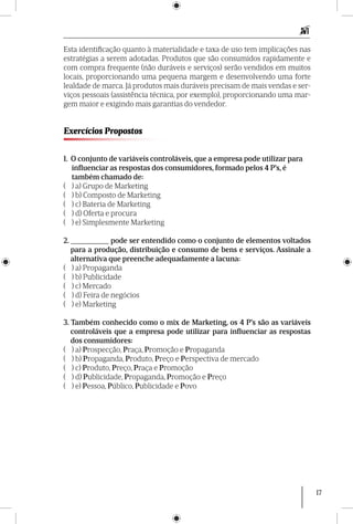 17
Esta identificação quanto à materialidade e taxa de uso tem implicações nas
estraté­gias a serem adotadas. Produtos que são consumidos rapidamente e
com compra frequente (não duráveis e serviços) serão vendidos em muitos
locais, proporcionando uma pequena margem e desenvolvendo uma forte
lealdade de marca. Já produtos mais duráveis precisam de mais vendas e ser-
viços pessoais (assistência técnica, por exemplo), proporcionando uma mar-
gem maior e exigindo mais garantias do vendedor.
Exercícios Propostos
1. O conjunto de variáveis controláveis, que a empresa pode utilizar para
	 influenciar as respostas dos consumidores, formado pelos 4 P’s, é
	 também chamado de:
( ) a) Grupo de Marketing
( ) b) Composto de Marketing
( ) c) Bateria de Marketing
( ) d) Oferta e procura
( ) e) Simplesmente Marketing
2. __________ pode ser entendido como o conjunto de elementos voltados
para a produção, distribuição e consumo de bens e serviços. Assinale a
alternativa que preenche adequadamente a lacuna:
( ) a) Propaganda
( ) b) Publicidade
( ) c) Mercado
( ) d) Feira de negócios
( ) e) Marketing
3. Também conhecido como o mix de Marketing, os 4 P’s são as variáveis
controláveis que a empresa pode utilizar para influenciar as respostas
dos consumidores:
( ) a) Prospecção, Praça, Promoção e Propaganda
( ) b) Propaganda, Produto, Preço e Perspectiva de mercado
( ) c) Produto, Preço, Praça e Promoção
( ) d) Publicidade, Propaganda, Promoção e Preço
( ) e) Pessoa, Público, Publicidade e Povo
 