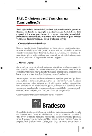 19
Nesta lição o aluno conhecerá as variáveis que, decididamente, podem in-
fluenciar na decisão de aquisição e, muitas vezes, na fidelidade que todo
empresário deseja por parte de sua clientela: marca, embalagem, qualidade,
preço, rentabilidade e comunicação são itens fundamentais para o desen-
volvimento da comercialização de um produto ou serviço.
1. Características dos Produtos
Existem características de produtos ou serviços que, por terem muita subje-
tividade (utilidade, benefícios para o consumidor), são chamadas de . Outras
características mais fáceis de serem medidas, mensuradas, têm o nome de di-
mensões tangíveis. Idalberto Chiavenato, em seu livro Ini­ciação à Administração
de Vendas, identifica as seguintes dimensões tangíveis:
1.1 Marca e Logotipo
A marca é um nome, sinal ou desenho que identifica o produto ou serviço de
uma empresa e serve para diferenciá-la dos produtos ou serviços dos con-
correntes. O nome da marca deve ter facilidade de pronúncia, de preferência
breve e que se instale sem dificuldades na mente dos clientes.
A marca pode também ser desenhada em um logotipo, que é um tipo de de-
senho utilizado como comunicação visual em todos os impressos, materiais,
placas, prédios e tudo o mais que se refira à empresa. Um bom logotipo deve
ter o conceito em sua representação gráfica, a imagem que a empresa deseja
passar para sua clientela: segurança, solidez, versatilidade, rapidez, comodi-
dade, etc. Nesta composição o traço, as cores, tudo é importante.
Observe, como exemplo, o logotipo do Banco Bradesco:
Lição 2 - Fatores que Influenciam na
Comercialização
Segundo fontes do próprio banco, a ideia ficou quase um ano amadurecendo
em um estúdio na Califórnia - EUA e acabou dando um ótimo resultado. É
uma árvore estilizada, na qual se observa uma copa que simboliza “proteção,
leque de produtos para os clientes”. Dois traços formam o tronco: “ajuda ao
pequeno e ao grande cliente”; os traços da copa da árvore indicam cresci-
 