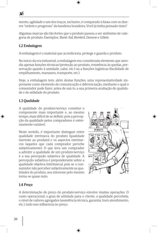 20
mento, agilidade e um dos traços, inclusive, é comparado à faixa com os dize-
res “ordem e progresso” da bandeira brasileira. Você já tinha pensado nisto?
Algumas marcas são tão fortes que o produto passou a ser sinônimo de cate-
goria de produto. Exemplos: Band-Aid, Bombril, Danone e Gillete.
1.2 Embalagem
A embalagem é o material que acondiciona, protege e guarda o produto.
No início da era industrial, a embalagem era considerada elemento que aten-
dia apenas funções técnicas (proteção ao produto, resistência às quedas, pre-
servação quanto à umidade, calor, etc.) ou a funções logísticas (facilidade de
empilhamento, manuseio, transporte, etc.).
Hoje, a embalagem tem, além destas funções, uma representatividade im-
portante como elemento de comunicação e diferenciação, mediante o qual o
consumidor pode fazer, antes de usá-lo, a sua primeira avaliação de qualida-
de e de utilidade do produto.
1.3 Qualidade
A qualidade do produto/serviço constitui o
componente mais importante e, ao mesmo
tempo, mais difícil de se definir, pois a percep-
ção da qualidade pelos compradores é extre-
mamente variável.
Neste sentido, é importante distinguir entre
qualidade intrínseca do produto (qualidade
inerente ao produto) e os aspectos extrínse-
cos (aqueles que cada comprador percebe
subjetivamente). O que leva um comprador
a admitir a qualidade de um produto/serviço
é a sua percepção subjetiva de qualidade. A
percepção subjetiva é preponderante sobre a
qualidade objetiva (intrínseca), pois se o con-
sumidor não perceber subjetivamente as qua-
lidades do produto, seu interesse pelo mesmo
torna-se quase nulo.
1.4 Preço
A determinação do preço do produto/serviço envolve muitas operações. O
custo operacional, o grau de utilidade para o cliente, a qualidade percebida,
o nível de valores agregados (assistência técnica, garantia, bom atendimento,
etc.), tudo isso influencia no preço.
 