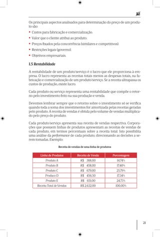 21
Os principais aspectos analisados para determinação do preço de um produ-
to são:
• Custos para fabricação e comercialização.
• Valor que o cliente atribui ao produto.
• Preços fixados pela concorrência (similares e competitivos).
• Restrições legais (governo).
• Objetivos empresariais.
1.5 Rentabilidade
A rentabilidade de um produto/serviço é o lucro que ele proporciona à em-
presa. O lucro representa as receitas totais menos as despesas totais, na fa-
bricação e comercialização de um produto/serviço. Se a receita ultrapassa os
custos de produção, existe lucro.
Cada produto ou serviço representa uma rentabilidade que compõe o retor-
no pelo investimento feito na sua produção e venda.
Devemos lembrar sempre que o retorno sobre o investimento só se verifica
quando toda a soma dos investimentos for amortizada pelas receitas geradas
pelo produto.A receita de vendas é obtida pelo volume de vendas multiplica-
do pelo preço do produto.
Cada produto/serviço apresenta sua receita de vendas respectiva. Corpora-
ções que possuem linhas de produtos apresentam as receitas de vendas de
cada produto, em termos percentuais sobre a receita total. Isto possibilita
uma análise da performance de cada produto, direcionando as decisões a se-
rem tomadas. Exemplo:
Receita de vendas de uma linha de produtos
Linha de Produtos Receita de Venda Porcentagem
Produto A R$ 388,00 14,74%
Produto B R$ 458,00 17,40%
Produto C R$ 679,00 25,79%
Produco D R$ 456,50 17,34%
Produto E R$ 651,00 24,73%
Receita Total de Vendas R$ 2.632,00 100,00%
 