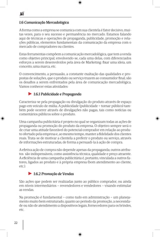 22
1.6 Comunicação Mercadológica
Aforma como a empresa se comunica com sua clientela é fator decisivo,mui-
tas vezes, para o seu sucesso e permanência no mercado. Estamos falando
aqui de técnicas e operações de propaganda, publicidade, promoção e rela-
ções públicas, elementos fundamentais da comunicação da empresa com o
mercado de compradores ou clientes.
Estas ferramentas compõem a comunicação mercadológica, que tem a venda
como objetivo principal, envolvendo-se, cada uma delas, com diferenciados
esforços a serem desenvolvidos pela área de Marketing: fixar uma ideia, um
conceito, uma marca, etc.
O convencimento, a persuasão, a constante exaltação das qualidades e pro-
postas de soluções, que o produto ou serviço trazem ao consumidor final, são
os desafios a serem enfrentados pela área de comunicação mercadológica.
Vamos conhecer estas atividades:
►► 1.6.1 Publicidade e Propaganda
Caracteriza-se pela propagação ou divulga­ção do produto através de espaço
pago em veículo de mídia. A publicidade (publicidade = tornar público) tam-
bém pode ocorrer através de divulgações não pagas, tais como notícias ou
comentários públicos sobre o produto.
Uma campanha publicitária é projeto no qual se organizam todas as ações de
propaganda ou promoção do produto da empresa. O objetivo sempre será o
de criar uma atitude favorável do potencial comprador em relação ao produ-
to ofertado pela empresa e,ao mesmo tempo,manter a fidelidade dos clien­tes
reais. Trata-se de motivar a clientela a preferir o produto ou serviço, através
de informações estruturadas, de forma a persuadi-la à ação de compra.
A efetiva ação de compra não depende apenas da propaganda; outros atribu-
tos são indispensáveis, como assistência técnica, qualidade e preço atraente.
A eficiência de uma campanha publicitária é, portanto, vinculada a outros fa-
tores, ligados ao produto e à própria empresa (bom atendimento ao clien­te,
etc.).
►► 1.6.2 Promoção de Vendas
São ações que podem ser realizadas junto ao público comprador, ou ainda
em níveis intermediários – revendedores e vendedores – visando estimular
as vendas.
Na promoção é fundamental – como tudo em administração – um planeja-
mento muito bem estruturado, quanto ao período da promoção, a necessida-
de ou não de atendimento a dispositivos legais, fornecedores para os brindes,
etc.
 