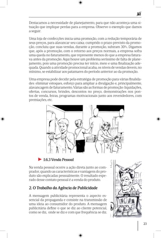23
Destacamos a necessidade de planejamento, para que não aconteça uma si-
tuação que implique perdas para a empresa. Observe o exemplo que damos
a seguir.
Uma loja de confecções inicia uma promoção, com a redução temporária de
seus preços, para alavancar seu caixa; cumprido o prazo previsto da promo-
ção, concluiu que suas vendas, durante a promoção, subiram 30%. Digamos
que, após a promoção, com o retorno aos preços normais, a empresa sofra
uma queda no faturamento, que represente menos do que a empresa fatura-
va antes da promoção. Aqui houve um problema serís­simo de falta de plane-
jamento, pois uma promoção precisa ter início, meio e uma finalização ade-
quada. Quando a atividade promocional acaba, os níveis de vendas devem, no
mínimo, se estabilizar aos patamares do período anterior ao da promoção.
Uma empresa pode decidir pela estratégia de promoção para várias finalida-
des: eliminar estoques, esforço para ampliar a divulgação e, principalmente,
alavancagem de faturamento.Várias são as formas de promoção: liquidações,
ofertas, concursos, brindes, descontos no preço, demonstrações nos pon-
tos de venda, feiras, programas motiva­cionais junto aos revendedores, com
premia­ções, etc.
►► 1.6.3 Venda Pessoal
Na venda pessoal ocorre a ação direta junto ao com-
prador, quando as características e vantagens do pro-
duto são explicadas pessoal­mente. O resultado espe-
rado desse contato pessoal é a venda do produto.
2. O Trabalho da Agência de Publicidade
A mensagem publicitária representa o aspecto es-
sencial da propaganda e consiste na transmissão de
uma ideia ao consumidor do produto. A mensagem
publicitária define o que se diz ao cliente potencial,
como se diz, onde se diz e com que frequência se diz.
 