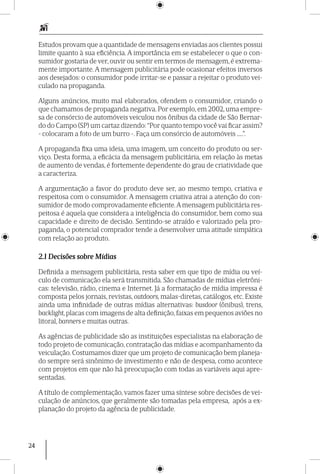 24
Estudos provam que a quantidade de mensagens enviadas aos clientes possui
limite quanto à sua eficiência. A importância em se estabelecer o que o con-
sumidor gostaria de ver, ouvir ou sentir em termos de mensagem, é extrema-
mente importante. A mensagem publicitária pode ocasionar efeitos inversos
aos desejados: o consumidor pode irritar-se e passar a rejeitar o produto vei-
culado na propaganda.
Alguns anúncios, muito mal elaborados, ofendem o consumidor, criando o
que chamamos de propaganda negativa. Por exemplo, em 2002, uma empre-
sa de consórcio de automóveis veiculou nos ônibus da cidade de São Bernar-
do do Campo (SP) um cartaz dizendo: “Por quanto tempo você vai ficar assim?
- colocaram a foto de um burro -. Faça um consórcio de automóveis .....”.
A propaganda fixa uma ideia, uma imagem, um conceito do produto ou ser-
viço. Desta forma, a eficácia da mensagem publicitária, em relação às metas
de aumento de vendas, é fortemente dependente do grau de criatividade que
a caracteriza.
A argumentação a favor do produto deve ser, ao mesmo tempo, criativa e
respeitosa com o consumidor. A mensagem criativa atrai a atenção do con-
sumidor de modo comprovadamente eficiente.A mensagem publicitária res-
peitosa é aquela que considera a inteligência do consumidor, bem como sua
capacidade e direito de decisão. Sentindo-se atraído e valorizado pela pro-
paganda, o potencial comprador tende a desenvolver uma atitude simpática
com relação ao produto.
2.1 Decisões sobre Mídias
Definida a mensagem publicitária, resta saber em que tipo de mídia ou veí-
culo de comunicação ela será transmitida. São chamadas de mídias eletrôni-
cas: televisão, rádio, cinema e Internet. Já a formatação de mídia impressa é
composta pelos jornais, revistas, outdoors, malas-diretas, catálogos, etc. Existe
ainda uma infinidade de outras mídias alternativas: busdoor (ônibus), trens,
backlight, placas com imagens de alta definição, faixas em pequenos aviões no
litoral, banners e muitas outras.
As agências de publicidade são as instituições especialistas na elaboração de
todo projeto de comunicação, contratação das mídias e acompanhamento da
veiculação. Costumamos dizer que um projeto de comunicação bem planeja-
do sempre será sinônimo de investimento e não de despesa, como acontece
com projetos em que não há preocupação com todas as variáveis aqui apre-
sentadas.
A título de complementação, vamos fazer uma síntese sobre decisões de vei-
culação de anúncios, que geralmente são tomadas pela empresa, após a ex-
planação do projeto da agência de publicidade.
 