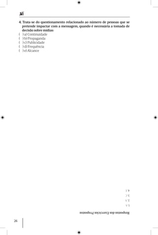 26
RespostasdosExercíciosPropostos
1.A
2.A
3.C
4.E
4. Trata-se do questionamento relacionado ao número de pessoas que se
pretende impactar com a mensagem, quando é necessária a tomada de
decisão sobre mídias:
( ) a) Continuidade
( ) b) Propaganda
( ) c) Publicidade
( ) d) Frequência
( ) e) Alcance
 