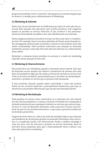 28
grupos da sociedade. Como “converter” estes grupos ao consumo daquilo que
se oferece é o desafio para o Administrador de Marketing.
1.2 Marketing de Estímulo
Neste caso, há um desinteresse ou indiferença por parte do mercado em po-
tencial. Esta situação não apresenta nem reações positivas, nem negativas
quanto ao produto ou serviço oferecido. O que acontece é um posiciona­
mento de neutralidade do público-alvo, não manifestando seu interesse.
Nesta categoria podemos encontrar serviços ou bens cujo valor é considera-
do nulo. Por exemplo, barcos em áreas afastadas do litoral, arame farpado ve-
lho, propaganda eleitoral após as eleições e alarmes contra ladrões onde não
existe criminalidade. Estes produtos enfrentam uma situação de demanda
inexistente, porque o mercado relevante não tem interesse ou conhecimento
desse objeto.
Estimular o consumo desses produtos ou serviços é a tarefa de marketing
específica desta situação de mercado.
1.3 Marketing de Desenvolvimento
Esta tarefa deve ser trabalhada quando a demanda estiver latente. Este tipo
de demanda ocorre quando um número considerável de pessoas tem uma
forte necessidade de algo que não existe na forma de um bem ou serviço real.
Trata-se de uma verdadeira oportunidade para o inovador de marketing de-
senvolver o produto ou serviço que as pessoas estão desejando.
É uma excelente situação quando existe criatividade e, como não poderia
deixar de ser, recursos materiais e principalmente financeiros, para que se
desenvolva um produto diferenciado que atenda esta demanda latente.
1.4 Marketing de Revitalização
Todo produto ou serviço nasce, desenvolve-se e atravessa um ciclo natural
de vida. Um dia amadurece e começa a declinar. O trabalho de revitalização é
utilizado exatamente para quaisquer produtos ou serviços que estão em que-
da livre. É o caso da demanda declinante, onde a procura é menor num ins-
tante do que era em períodos anteriores e, o que é pior, apresenta tendências
de declí­nios posteriores.
Viagens de trem, drives-in e discos de vinil são exemplos típicos que ilustram
esta tendência de decréscimo gradual na demanda. Revitalizar estes merca-
dos é a complicada tarefa a ser desenvolvida. Assim, a melhor estratégia é
criar um novo ciclo de vida para o produto ou serviço declinante. Deve-se
procurar novas propostas, para que o relacionamento entre a oferta e seu
mercado potencial se restabeleça.
 