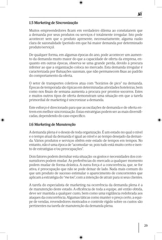 29
1.5 Marketing de Sincronização
Muitos empreendedores ficam em verdadeiro dilema ao constatarem que
a demanda por seus produtos ou serviços é totalmente irregular. Isto pode
acontecer sem que o produto apresente, necessariamente, alguma razão
clara de sazonalidade (período em que há maior demanda por determinado
produto/serviço).
De qualquer forma, em algumas épocas do ano, pode acontecer um aumen-
to da demanda muito maior do que a capacidade de oferta da empresa, en-
quanto em outras épocas, observa-se uma grande perda, devido à procura
inferior ao que a organização coloca no mercado. Esta demanda irregular é
caracterizada por flutuações sazonais, que não permanecem fixas ao padrão
do comportamento da oferta.
O setor de transportes coletivos atua com “horários de pico” na demanda.
Épocas de temporada são típicas em determinadas atividades hoteleiras,bem
como nos finais de semana aumenta a procura por prontos-socorros. Estes
e muitos outros tipos de oferta demonstram uma situação em que a tarefa
primordial de marketing é sincronizar a demanda.
Este esforço é direcionado para que as oscilações de demanda e de oferta en-
trem em melhor sincronização. Estas estratégias podem ser as mais diversifi-
cadas, dependendo do caso específico.
1.6 Marketing de Manutenção
A demanda plena é o desejo de toda organização. É um estado no qual o nível
e o tempo atual da demanda é igual ao nível e ao tempo desejado da deman-
da. Vários produtos e serviços obtêm este estado de tempos em tempos. No
entanto, não é uma época de “acomodar-se, pois tudo está muito certo e isen-
to de estratégias e/ou preocupações”.
Dois fatores podem derrubar esta situação: os gostos e necessidades dos con-
sumidores podem mudar. As preferências do mercado a qualquer momento
podem mudar de forma drástica. A outra força é a concorrência, que, se for
ativa, é preocupação que não se pode deixar de lado. Nada mais comum do
que um produto de sucesso estimular o aparecimento de concorrentes que
aplicam a estratégia do “me too”, com a intenção de atrair para si seus clientes.
A tarefa do especialista de marketing na ocorrência da demanda plena é a
de manutenção deste estado. A eficiência de toda a equipe, até então obtida,
deve ser mantida a qualquer custo, bem como uma vigilância redobrada aos
ataques da concorrência.Algumas táticas como manter o preço certo, a equi-
pe de vendas, revendedores motivados e controle rígido sobre os custos são
pertinentes na tarefa de manutenção da demanda plena.
 