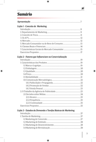 3
Apresentação.................................................................................................................................. 7
Lição 1 - Conceito de Marketing
Introdução.................................................................................................................................. 8
1. Departamento de Marketing....................................................................................... 8
2. Conceito de Troca.............................................................................................................. 11
3. Os 4 P’s...................................................................................................................................... 12
4. Mercado................................................................................................................................... 12
5. Mercado Consumidor ou de Bens de Consumo.............................................. 13
6. Clientes Reais e Potenciais........................................................................................... 14
7. Características Gerais do Mercado Consumidor............................................ 15
Exercícios Propostos............................................................................................................ 17
Lição 2 - Fatores que Influenciam na Comercialização
Introdução.................................................................................................................................. 19
1. Características dos Produtos....................................................................................... 19
1.1 Marca e Logotipo...................................................................................................... 19
1.2 Embalagem.................................................................................................................. 20
1.3 Qualidade...................................................................................................................... 20
1.4 Preço................................................................................................................................ 20
1.5 Rentabilidade............................................................................................................. 21
1.6 Comunicação Mercadológica........................................................................... 22
1.6.1 Publicidade e Propaganda........................................................................ 22
1.6.2 Promoção de Vendas.................................................................................. 22
1.6.3 Venda Pessoal.................................................................................................. 23
2. O Trabalho da Agência de Publicidade................................................................. 23
2.1 Decisões sobre Mídias........................................................................................... 24
2.1.1 Alcance................................................................................................................. 25
2.1.2 Frequência......................................................................................................... 25
2.2.3 Continuidade................................................................................................... 25
Exercícios Propostos............................................................................................................ 25
Lição 3 - Estados da Demanda e Tarefas Básicas de Marketing
Introdução.................................................................................................................................. 27
1. Tarefas de Marketing........................................................................................................ 27
1.1 Marketing de Conversão...................................................................................... 27
1.2 Marketing de Estímulo......................................................................................... 28
1.3 Marketing de Desenvolvimento..................................................................... 28
1.4 Marketing de Revitalização............................................................................... 28
Sumário
 