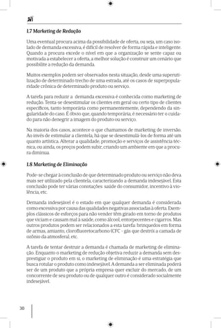 30
1.7 Marketing de Redução
Uma eventual procura acima da possibilidade de oferta, ou seja, um caso iso-
lado de demanda excessiva, é difícil de resolver de forma rápida e inteligente.
Quando a procura excede o nível em que a organização se sente capaz ou
motivada a estabelecer a oferta, a melhor solução é construir um cenário que
possibilite a redução da demanda.
Muitos exemplos podem ser observados nesta situação, desde uma superuti-
lização de determinado trecho de uma estrada, até os casos de superpopula-
ridade crônica de determinado produto ou serviço.
A tarefa para reduzir a demanda excessiva é conhecida como marketing de
redução. Tenta-se desestimular os clientes em geral ou certo tipo de clientes
específicos, tanto temporária como permanentemente, dependendo da sin-
gularidade do caso. É óbvio que, quando temporária, é necessário ter o cuida-
do para não denegrir a imagem do produto ou serviço.
Na maioria dos casos, acontece o que chamamos de marketing de inversão.
Ao invés de estimular a clientela, há que se deses­timulá-los de forma até um
quanto artística. Alterar a qualidade, promoção e serviços de assistência téc-
nica, ou ainda, os preços podem subir, criando um ambiente em que a procu-
ra diminua.
1.8 Marketing de Eliminação
Pode-se chegar à conclusão de que determinado produto ou serviço não deva
mais ser utilizado pela clientela, caracterizando a demanda indesejável. Esta
conclusão pode ter várias conotações: saúde do consumidor, incentivo à vio-
lência, etc.
Demanda indesejável é o estado em que qualquer demanda é considerada
como excessiva por causa das qualidades negativas associadas à oferta.Exem-
plos clássicos de esforços para não vender têm girado em torno de produtos
que viciam e causam mal à saúde, como álcool, entorpecentes e cigarros. Mas
outros produtos podem ser relacionados a esta tarefa: brinquedos em forma
de armas, amianto, clorofluoretocarbono (CFC - gás que destrói a camada de
ozônio da atmosfera), etc.
A tarefa de tentar destruir a demanda é chamada de marketing de elimina-
ção. Enquanto o marketing de redução objetiva reduzir a demanda sem des-
prestigiar o produto em si, o marketing de eliminação é uma estratégia que
busca rotular o produto como indesejável.Ademanda a ser eliminada poderá
ser de um produto que a própria empresa quer excluir do mercado, de um
concorrente de seu produto ou de qualquer outro é considerado socialmente
indesejável.
 