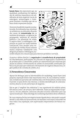 34
buição física, tão importante que, na
atualidade, profissionais de logística
são de extrema importância na soli-
dificação de bons negócios. Locais de
estocagem, armazenagem e trans-
porte formam o trinômio que são as
bases desta importante função.
Aterceirafunçãodizrespeitoàcomu-
nicação.As instituições que orientam
os vendedores na utilização eficiente
dos canais de comunicação são os
institutos de pesquisa, as agências de
propaganda, empresas de relações
públicas e de promoção de venda.
O aspecto físico, a embalagem e dis-
posição no ponto de venda também
comunicam. Para atender estas ne-
cessidades da melhor forma existem
muitas empresas trabalhando com
design de produtos e embalagens, tra-
zendo soluções de comunicação para diversos produtos e serviços.
A quarta e última função é a negociação e a transferência de propriedade.
Os intermediários, participantes do processo de negociação e transferência
do produto para o consumidor, podem ser representados por empresas que
atuam na análise e fornecimento de crédito ao consumidor, instituições pú-
blicas ou privadas que viabilizam o fechamento de negócios (financeiras, ór-
gãos públicos de consulta de crédito, etc.).
3. Fornecedores e Concorrentes
Apesar do destaque para os intermediários de marketing, vamos fazer uma
pequena exposição destes dois importantes itens. Se, nas indústrias moder-
nas, verdadeiras parcerias são estabelecidas com fornecedores, muitas vezes
trazendo-os para dentro das mesmas, a mesma intensificação de relaciona-
mentos observa-se em outros tipos de negócios.
Diz-se que o “oxigênio das indústrias” é seu suprimento de matéria-prima.
Em setores como o de serviços, não é diferente.Todas as organizações só ope-
ram se, em seu ambiente, estiverem alocados recursos suficientes para sua
operacionalização. Toda estratégia de marketing dependerá desta influência.
Se a sua empresa fechar um negócio muito significativo e não puder cumprir
devido a uma falha de fornecimento, de imediato você estará colocando em
risco toda a sua reputação, com repercussões imprevisíveis em futuros ne-
gócios.
 