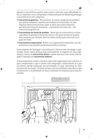 35
Quanto à concorrência, quanto mais evolui o mercado, mais dificuldades te-
rão as empresas com a competição. A Administração de Marketing distingue
concorrência em três categorias:
1) Concorrência genérica - Nela incluem-se outras categorias de produtos,
que podem satisfazer à mesma necessidade do consumidor. Se uma
empresa fabrica motocicletas, pode-se dizer que outras empresas
que fabricam meios de transporte - automóveis, bicicletas, etc. - são
concorrentes genéricos.
2) Concorrência de forma de produto - Neste tipo de concorrência, versões
específicas do produto concorrem entre si. Isto pode acontecer quando
uma empresa, por exemplo, fabricar várias versões para uma marca de
pasta de dente.
3) Concorrência empresarial - Refere-se a organizações específicas, que são
produtores concorrentes do mesmo produto ou serviço.
Outra maneira de distinguir concorrência é a forma como ela atinge a orga-
nização. Assim, quem ameaça mais intensamente os negócios de uma orga-
nização chama-se concorrente direto e aquele que atua com menor intensi-
dade é chamado de concorrente indireto.
O mais importante nestes conceitos é que toda organização deve esforçar-se
para compreender o que o cliente está comprando, confrontando se o que
ela oferece atende realmente sua necessidade. É o que chamamos de “foco
permanente no cliente”.O cliente sempre procura utilidades específicas.Cabe
à empresa ter a sensibilidade da busca constante de respostas para estas de-
mandas.
 