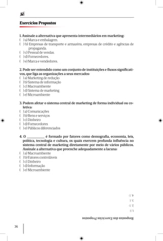 36
Exercícios Propostos
1. Assinale a alternativa que apresenta intermediários em marketing:
( 	 ) a) Marca e embalagem.
( 	 ) b) Empresas de transporte e armazéns, empresas de crédito e agências de
propaganda.
( 	 ) c) Pessoal de vendas.
( 	 ) d) Fornecedores.
( 	 ) e) Marca e vendedores.
2. Pode ser entendido como um conjunto de instituições e fluxos significati-
vos, que liga as organizações a seus mercados:
( ) a) Marketing de redução
( ) b) Sistema de informação
( ) c) Macroambiente
( ) d) Sistema de marketing
( ) e) Microambiente
3. Podem afetar o sistema central de marketing de forma individual ou co-
letiva:
( ) a) Comunicações
( ) b) Bens e serviços
( ) c) Dinheiro
( ) d) Fornecedores
( ) e) Públicos diferenciados
4. O __________ é formado por fatores como demografia, economia, leis,
política, tecnologia e cultura, os quais exercem profunda influência no
sistema central de marketing diretamente por meio de vários públicos.
Assinale a alternativa que preenche adequadamente a lacuna:
( ) a) Macroambiente
( ) b) Fatores controláveis
( ) c) Dinheiro
( ) d) Informação
( ) e) Microambiente
RespostasdosExercíciosPropostos
1.B
2.D
3.E
4.D
 