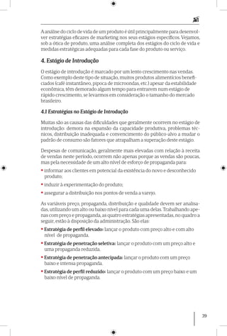 39
Aanálise do ciclo de vida de um produto é útil principalmente para desenvol-
ver estratégias eficazes de marketing nos seus estágios específicos. Vejamos,
sob a ótica de produto, uma análise completa dos estágios do ciclo de vida e
medidas estratégicas adequadas para cada fase do produto ou serviço.
4. Estágio de Introdução
O estágio de introdução é marcado por um lento crescimento nas vendas.
Como exemplo deste tipo de situação, muitos produtos alimentícios benefi-
ciados (café instantâneo, pipoca de microondas, etc.) apesar da estabilidade
econômica, têm demorado algum tempo para entrarem num estágio de
rápido crescimento, se levarmos em consideração o tamanho do mercado
brasileiro.
4.1 Estratégias no Estágio de Introdução
Muitas são as causas das dificuldades que geralmente ocorrem no estágio de
introdução: demora na expansão da capacidade produtiva, problemas téc-
nicos, distribuição inadequada e convencimento do público-alvo a mudar o
padrão de consumo são fatores que atrapalham a superação deste estágio.
Despesas de comunicação, geralmente mais elevadas com relação à receita
de vendas neste período, ocorrem não apenas porque as vendas são poucas,
mas pela necessidade de um alto nível de esforço de propaganda para:
•informar aos clientes em potencial da existência do novo e desconhecido
produto;
•induzir à experimentação do produto;
•assegurar a distribuição nos pontos de venda a varejo.
As variáveis preço, propaganda, distribuição e qualidade devem ser analisa-
das, utilizando um alto ou baixo nível para cada uma delas. Trabalhando ape-
nas com preço e propaganda, as quatro estratégias apresentadas, no quadro a
seguir, estão à disposição da administração. São elas:
•Estratégia de perfil elevado: lançar o produto com preço alto e com alto
nível de propaganda.
•Estratégia de penetração seletiva: lançar o produto com um preço alto e
uma propaganda reduzida.
•Estratégia de penetração antecipada: lançar o produto com um preço
baixo e intensa propaganda.
•Estratégia de perfil reduzido: lançar o produto com um preço baixo e um
baixo nível de propaganda.
 