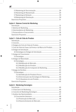 4
1.5 Marketing de Sincronização............................................................................. 29
1.6 Marketing de Manutenção................................................................................. 29
1.7 Marketing de Redução.......................................................................................... 30
1.8 Marketing de Eliminação.................................................................................... 30
Exercícios Propostos............................................................................................................ 31
Lição 4 - Sistema Central de Marketing
Introdução.................................................................................................................................. 32
1. Sistema de Marketing...................................................................................................... 32
2. Intermediários de Marketing..................................................................................... 33
3. Fornecedores e Concorrentes.................................................................................... 34
Exercícios Propostos............................................................................................................ 36
Lição 5 - Ciclo de Vida do Produto
Introdução.................................................................................................................................. 37
1. Conceito.................................................................................................................................... 37
2. Estágios do Ciclo de Vida do Produto.................................................................... 37
3. Ciclo de Vida da Classe, da Forma e da Marca do Produto....................... 38
4. Estágio de Introdução..................................................................................................... 39
4.1 Estratégias no Estágio de Introdução.......................................................... 39
5. Estágio de Crescimento................................................................................................. 40
5.1 Estratégias.................................................................................................................... 40
6. Estágio de Maturidade.................................................................................................... 41
6.1 Estratégias.................................................................................................................... 41
6.1.1 Modificação de Mercado............................................................................ 41
6.1.2 Modificação do Produto............................................................................ 42
6.1.3 Modificação do Composto de Marketing........................................ 42
7. Estágio de Declínio............................................................................................................ 43
7.1 Estratégias..................................................................................................................... 43
7.1.1 Identificação de Produtos Fracos.......................................................... 43
7.1.2 Determinação das Estratégias de Marketing................................ 44
7.1.3 O Abandono de um Produto................................................................... 44
Exercícios Propostos............................................................................................................ 45
Lição 6 - Marketing Estratégico
Introdução.................................................................................................................................. 46
1. O Executivo de Marketing............................................................................................. 46
2. Conceito de Marketing Estratégico......................................................................... 46
3. Análise das Oportunidades.......................................................................................... 47
3.1 Crescimento Intensivo......................................................................................... 48
3.1.1 Penetração de Mercado.............................................................................. 48
3.1.2 Desenvolvimento de Mercado.............................................................. 49
 