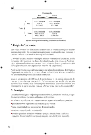 40
Alto
Baixo
Preço
Propaganda
ESTRATÉGIA DE
PERFIL
ELEVADO
ESTRATÉGIA DE
PENETRAÇÃO
SELETIVA
ESTRATÉGIA DE
PENETRAÇÃO
ANTECIPADA
ESTRATÉGIA DE
PERFIL
REDUZIDO
Alta Baixa
Quatro estratégias de marketing para a fase de introdução
5. Estágio de Crescimento
Se o novo produto for bem aceito no mercado, as vendas começarão a subir
substancialmente. Os compradores anteriores continuarão suas compras e
os compradores novos entrarão em grande número.
O produto alcança picos de venda por meio de comentários favoráveis, assim
como por intermédio de medidas distintas tomadas pela empresa. Neste es-
tágio, a concorrência cresce, atraída pela promessa de um grande mercado
com oportunidades para a produção e lucros em larga escala.
Neste aumento da concorrência, surge uma luta pelos pontos de distribuição
disponíveis, de preferência, com acordo de exclusividade. Mas os revendedo-
res preferem uma política de marcas múltiplas.
Quanto aos preços, a tendência é de estabilidade e, em alguns casos, até de
cair um pouco durante este período. Os lucros começam a subir não só pelo
aumento das vendas, mas também pela diminuição dos investimentos em
propaganda, já que o produto começa a firmar-se na cabeça do consumidor.
5.1 Estratégias
Durante este estágio a empresa procura sus­ten­tar, o máximo possível, o rápi-
do cres­cimento do mercado, utilizando ações como:
•melhorar a qualidade e acrescentar novos aspectos/modelos ao produto;
•procurar novos segmentos de mercado para entrar;
•ver a possibilidade de novos canais de distribuição;
•revisar a estratégia de comunicação;
•decidir quando é a hora de reduzir o preço, a fim de atrair a camada
seguinte de compradores sensíveis a preço, para dentro do mercado.
 