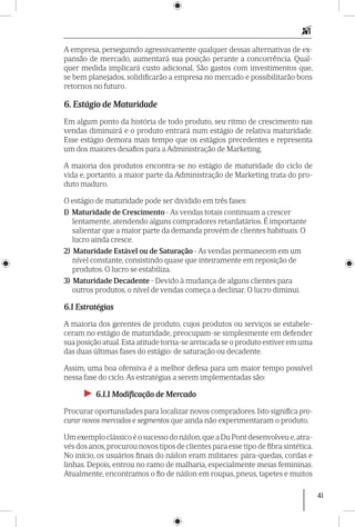 41
A empresa, perseguindo agressivamente qualquer dessas alternativas de ex-
pansão de mercado, aumentará sua posição perante a concorrência. Qual-
quer medida implicará custo adicional. São gastos com investimentos que,
se bem planejados, solidificarão a empresa no mercado e possibilitarão bons
retornos no futuro.
6. Estágio de Maturidade
Em algum ponto da história de todo produto, seu ritmo de crescimento nas
vendas diminuirá e o produto entrará num estágio de relativa maturidade.
Esse estágio demora mais tempo que os estágios precedentes e representa
um dos maiores desafios para a Administração de Marketing.
A maioria dos produtos encontra-se no estágio de maturidade do ciclo de
vida e, portanto, a maior parte da Administração de Marketing trata do pro-
duto maduro.
O estágio de maturidade pode ser dividido em três fases:
1) Maturidade de Crescimento - As vendas totais continuam a crescer
lentamente, atendendo alguns compradores retardatários. É importante
salientar que a maior parte da demanda provém de clientes habituais. O
lucro ainda cresce.
2) Maturidade Estável ou de Saturação - As vendas permanecem em um
nível constante, consistindo quase que inteiramente em reposição de
produtos. O lucro se estabiliza.
3) Maturidade Decadente - Devido à mudança de alguns clientes para
outros produtos, o nível de vendas começa a declinar. O lucro diminui.
6.1 Estratégias
A maioria dos gerentes de produto, cujos produtos ou serviços se estabele-
ceram no estágio de maturidade, preocupam-se simplesmente em defender
sua posição atual.Esta atitude torna-se arriscada se o produto estiver em uma
das duas últimas fases do estágio: de saturação ou decadente.
Assim, uma boa ofensiva é a melhor defesa para um maior tempo possível
nessa fase do ciclo. As estratégias a serem implementadas são:
►► 6.1.1 Modificação de Mercado
Procurar oportunidades para localizar novos compradores. Isto significa pro-
curar novos mercados e segmentos que ainda não experimentaram o produto.
Um exemplo clássico é o sucesso do náilon,que a Du Pont desenvolveu e,atra-
vés dos anos,procurou novos tipos de clientes para esse tipo de fibra sintética.
No início, os usuá­rios finais do náilon eram militares: pára-quedas, cordas e
linhas. Depois, entrou no ramo de malharia, especialmente meias femininas.
Atualmente, encontramos o fio de náilon em roupas, pneus, tapetes e muitos
 