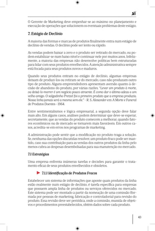 43
O Gerente de Marketing deve empenhar-se ao máximo no planejamento e
execução de operações que solucionem os eventuais problemas deste estágio.
7. Estágio de Declínio
A maioria das formas e marcas de produtos finalmente entra num estágio de
declínio de vendas. O declínio pode ser lento ou rápido.
As vendas podem baixar a zero e o produto ser retirado do mercado, ou po-
dem estabilizar-se num baixo nível e continuar nele por muitos anos. Infeliz-
mente, a maioria das empresas não desenvolve políticas bem estruturadas
para lidar com seus produtos envelhecidos.A atenção administrativa sempre
está focada para seus produtos novos e maduros.
Quando seus produtos entram no estágio de declínio, algumas empresas
deixam de produzi-los ou retiram-se do mercado, caso não produzam outro
tipo de produto. Alguns empreendedores apresentam aversão quanto à de-
cisão de abandono do produto, por várias razões. “Levar um produto à morte,
ou deixá-lo morrer é um negócio pouco atraente. É como dar o último adeus a um
velho amigo. O salgadinho Pretzel foi o primeiro produto que a empresa produziu.
Nossa linha jamais será a mesma sem ele.” - R. S.Alexander em A Morte e Funeral
de Produtos Doentes - 1964.
Entre sentimentalismos e lógica empresarial, a segunda opção deve falar
mais alto. Em alguns casos, análises podem determinar que deve-se esperar,
secretamente, que as vendas do produto comecem a melhorar, quando fato-
res econômicos ou de mercado se tornarem mais favoráveis. Em outros ca-
sos, acredita-se em erros nos programas de marketing.
A administração pode sentir que a modificação no produto traga a solução.
Se, nenhuma das opções discutidas resolver, um produto fraco pode ser man-
tido, caso sua contribuição para as vendas dos outros produtos da linha pelo
menos cubra as despesas desembolsadas para sua manutenção no mercado.
7.1 Estratégias
Uma empresa enfrenta inúmeras tarefas e decisões para garantir o trata-
mento eficaz de seus produtos envelhecidos e obsoletos.
►► 7.1.1 Identificação de Produtos Fracos
Estabelecer um sistema de informações que aponte quais produtos da linha
estão real­mente num estágio de declínio, é tarefa específica para empresas
que possuem ampla linha de produtos ou serviços oferecidos no mercado.
Este sistema pode ser montado a partir da nomeação de uma comissão (for-
mada por pessoas de marketing, fabricação e controladoria) para revisão do
produto. Essa revisão deve ser periódica, onde a comissão, munida de objeti-
vos e procedimentos prees­tabelecidos, obtém dados sobre cada produto.
 