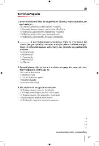45
Exercícios Propostos
1. A curva do ciclo de vida de um produto é dividida, respectivamente, em
quatro etapas:
( ) a) Objetivo, introdução, crescimento e declínio.
( ) b) Introdução, crescimento, maturidade e feedback.
( ) c) Introdução, crescimento, maturidade e declínio.
( ) d) Objetivo, informação, pesquisa e realização.
( ) e) Introdução, crescimento, pesquisa e realização.
2. __________ é o período que apresenta menor ritmo no crescimento das
vendas, porque o produto alcançou aceitação pela maioria dos compra-
dores em potencial. Assinale a alternativa que preenche adequadamente
a lacuna:
( ) a) Crescimento
( ) b) Introdução
( ) c) Estagnação
( ) d) Maturidade
( ) e) Objetivo
3.A estratégia que objetiva lançar o produto com preço alto e com alto nível
de propaganda é a estratégia de:
( ) a) penetração seletiva.
( ) b) perfil elevado.
( ) c) penetração antecipada.
( ) d) perfil reduzido.
( ) e) aumento de preço.
4. São subfases do estágio de maturidade:
( ) a) de crescimento, estável e decadente.
( ) b) de rejuvenescimento, estável e decadente.
( ) c) de crescimento, não saturação e decadente.
( ) d) crescimento, instável e decadente.
( ) e) fidelização, mapeamento e rastreamento.
RespostasdosExercíciosPropostos
1.C
2.D
3.B
4.A
 