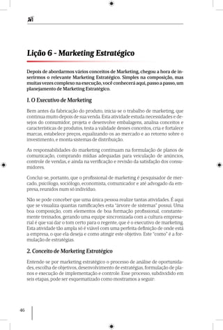 46
Depois de abordarmos vários conceitos de Marketing, chegou a hora de in-
serirmos o relevante Marketing Estratégico. Simples na composição, mas
muitasvezes complexo na execução,você conhecerá aqui, passo a passo, um
planejamento de Marketing Estratégico.
1. O Executivo de Marketing
Bem antes da fabricação do produto, inicia-se o trabalho de marketing, que
continua muito depois de sua venda. Esta atividade estuda necessidades e de-
sejos do consumidor, projeta e desenvolve embalagens, analisa conceitos e
características de produtos, testa a validade desses conceitos, cria e fortalece
marcas, estabelece preços, equalizando-os ao mercado e ao retorno sobre o
investimento, e monta sistemas de distribuição.
As responsabilidades do marketing continuam na formulação de planos de
comunicação, comprando mídias adequadas para veiculação de anúncios,
controle de vendas, e ainda na verificação e revisão da satisfação dos consu-
midores.
Conclui-se, portanto, que o profissional de marketing é pesquisador de mer-
cado, psicólogo, sociólogo, economista, comunicador e até advogado da em-
presa, reunidos num só indivíduo.
Não se pode conceber que uma única pessoa realize tantas atividades. É aqui
que se visualiza quantas ramificações esta “árvore de sistemas” possui. Uma
boa composição, com elementos de boa formação profissional, constante-
mente treinados, gerando uma equipe sincronizada com a cultura empresa-
rial é que vai dar o tom certo para o regente, que é o executivo de marketing.
Esta atividade tão ampla só é viável com uma perfeita definição de onde está
a empresa, o que ela deseja e como atingir este objetivo. Este “como” é a for-
mulação de estratégias.
2. Conceito de Marketing Estratégico
Entende-se por marketing estratégico o processo de análise de oportunida-
des, escolha de objetivos, desenvolvimento de estratégias, formulação de pla-
nos e execução de imple­mentação e controle. Esse processo, subdividido em
seis etapas, pode ser esquema­tizado como mostramos a seguir:
Lição 6 - Marketing Estratégico
 