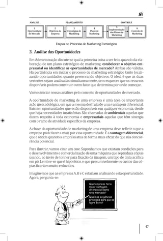 47
Qual empresa teria
maior vantagem
diferencial neste
novo mercado?
Quais as exigências
principais para que se
logre êxito?
3. Análise das Oportunidades
Em Administração discute-se qual a primeira coisa a ser feita quando da ela-
boração de um plano estratégico de marketing: estabelecer o objetivo em-
presarial ou identificar as oportunidades de mercado? Ambas são válidas.
Há pertinência em iniciar o processo de marketing estratégico tanto locali-
zando oportunidades, quanto preservando objetivos. O ideal é que as duas
vertentes sejam analisadas simultaneamente, sem esquecer que os recursos
disponíveis podem constituir outro fator que determina por onde começar.
Vamos iniciar nossas análises pelo conceito de oportunidades de mercado.
A oportunidade de marketing de uma empresa é uma área de importante
ação mercadológica, em que a mesma desfruta de uma vantagem diferencial.
Existem oportunidades que estão disponíveis em qualquer economia, desde
que haja necessidades insatisfeitas. São chamadas de ambientais aquelas que
dizem respeito à toda economia e empresariais aquelas que têm sinergia
com o ramo de atividade específico da empresa.
A chave da oportunidade de marketing de uma empresa deve refletir o que a
empresa pode fazer a mais por essa oportunidade. É a vantagem diferencial,
que é obtida quando a empresa atua de forma mais eficaz do que sua concor-
rência potencial.
Para ilustrar, vamos citar um case. Suponhamos que existam condições para
o desenvolvimento e comercialização de uma máquina que reproduza cópias
usando, ao invés de tonner para fixação da imagem, um tipo de tinta acrílica
em pó. Lembre-se que é hipotético, e que presumivelmente os custos das có-
pias ficariam muito reduzidos.
Imaginemos que as empresasA,B e C estariam analisando esta oportunidade.
Agora, pergunta-se:
1
Oportunidade
de Mercado
2
Objetivos da
Empresa
3
Estratégias de
Marketing
4
Plano de
Marketing
5
Implementação
dos Planos de
Marketing
6
Controle de
Marketing
ANÁLISE PLANEJAMENTO CONTROLE
Etapas no Processo de Marketing Estratégico
 
