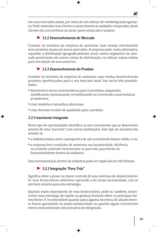 49
em seus mercados atuais, por meio de um esforço de marketing mais agressi-
vo.Pode estimular seus clientes a aumentarem as unidades compradas,atrair
clientes da concorrência ou atrair quem ainda não é usuário.
►► 3.1.2 Desenvolvimento de Mercado
Consiste na tentativa da empresa de aumentar suas vendas introduzindo
seus produtos atuais em novos mercados. A empresa pode, nesta alternativa,
expandir a distribuição (geograficamente), atrair outros segmentos de mer-
cado penetrando em outros canais de distribuição, ou utilizar outras mídias
para veiculação de seus anúncios.
►► 3.1.3 Desenvolvimento do Produto
Consiste na tentativa da empresa de aumentar suas vendas desenvolvendo
produtos aperfeiçoados para o seu mercado atual. Isto inclui três possibili-
dades:
•desenvolver novas características para os produtos, adaptando,
modificando, minimizando, recombinando ou revertendo características
já existentes;
•criar modelos e tamanhos adicionais;
•criar diversas versões de qualidade para o produto.
3.2 Crescimento Integrado
Neste tipo de oportunidade identifica-se um crescimento que se desenvolve
através de uma “parceria” com outras instituições. Este tipo de iniciativa faz
sentido se:
•a indústria básica tiver a perspectiva de um crescimento futuro sólido; e/ou
•a empresa tiver condições de aumentar sua lucratividade, eficiência
ou controle, podendo movimentar-se para trás, para frente ou
horizontalmente dentro da indústria.
Esta movimentação dentro da indústria pode ser explicada de três formas:
►► 3.2.1 Integração “Para Trás”
Significa obter a posse ou maior controle de seus sistemas de abastecimento.
Se seus fornecedores estiverem operando com muita lucratividade, cria-se
um bom cenário para esta estratégia.
Quando muito dependente de seus fornecedores, pode-se, também, desen-
volver uma estratégia de rápido ou gradual domínio sobre os principais for-
necedores. É recomendável quando paira alguma incerteza de abastecimen-
to futuro, garantindo-se assim exclusividade, ou quando algum concorrente
estiver demonstrando esta iniciativa de inte­gração.
 