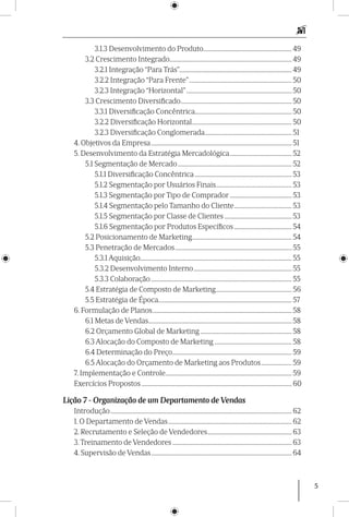 5
3.1.3 Desenvolvimento do Produto............................................................... 49
3.2 Crescimento Integrado....................................................................................... 49
3.2.1 Integração “Para Trás”................................................................................. 49
3.2.2 Integração “Para Frente”.......................................................................... 50
3.2.3 Integração “Horizontal”............................................................................ 50
3.3 Crescimento Diversificado................................................................................ 50
3.3.1 Diversificação Concêntrica..................................................................... 50
3.2.2 Diversificação Horizontal........................................................................ 50
3.2.3 Diversificação Conglomerada............................................................... 51
4. Objetivos da Empresa..................................................................................................... 51
5. Desenvolvimento da Estratégia Mercadológica............................................. 52
5.1 Segmentação de Mercado.................................................................................. 52
5.1.1 Diversificação Concêntrica...................................................................... 53
5.1.2 Segmentação por Usuários Finais....................................................... 53
5.1.3 Segmentação por Tipo de Comprador............................................. 53
5.1.4 Segmentação pelo Tamanho do Cliente.......................................... 53
5.1.5 Segmentação por Classe de Clientes................................................. 53
5.1.6 Segmentação por Produtos Específicos.......................................... 54
5.2 Posicionamento de Marketing........................................................................ 54
5.3 Penetração de Mercados.................................................................................... 55
5.3.1 Aquisição............................................................................................................ 55
5.3.2 Desenvolvimento Interno....................................................................... 55
5.3.3 Colaboração..................................................................................................... 55
5.4 Estratégia de Composto de Marketing....................................................... 56
5.5 Estratégia de Época................................................................................................ 57
6. Formulação de Planos.................................................................................................... 58
6.1 Metas de Vendas....................................................................................................... 58
6.2 Orçamento Global de Marketing.................................................................. 58
6.3 Alocação do Composto de Marketing........................................................ 58
6.4 Determinação do Preço...................................................................................... 59
6.5 Alocação do Orçamento de Marketing aos Produtos....................... 59
7. Implementação e Controle........................................................................................... 59
Exercícios Propostos............................................................................................................ 60
Lição 7 - Organização de um Departamento de Vendas
Introdução.................................................................................................................................. 62
1. O Departamento de Vendas......................................................................................... 62
2. Recrutamento e Seleção de Vendedores............................................................. 63
3. Treinamento de Vendedores...................................................................................... 63
4. Supervisão de Vendas..................................................................................................... 64
 