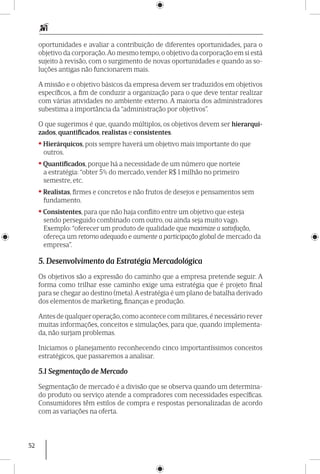 52
oportunidades e avaliar a contribuição de diferentes oportunidades, para o
objetivo da corporação.Ao mesmo tempo, o objetivo da corporação em si está
sujeito à revisão, com o surgimento de novas oportunidades e quando as so-
luções antigas não funcionarem mais.
A missão e o objetivo básicos da empresa devem ser traduzidos em objetivos
específicos, a fim de conduzir a organização para o que deve tentar realizar
com várias atividades no ambiente externo. A maioria dos administradores
subestima a importância da “administração por objetivos”.
O que sugerimos é que, quando múltiplos, os objetivos devem ser hierarqui-
zados, quan­tificados, realistas e consistentes.
•Hierárquicos, pois sempre haverá um objetivo mais importante do que
outros.
•Quantificados, porque há a necessidade de um número que norteie
a estratégia: “obter 5% do mercado, vender R$ 1 milhão no primeiro
semestre, etc.
•Realistas, firmes e concretos e não frutos de desejos e pensamentos sem
fundamento.
•Consistentes, para que não haja conflito entre um objetivo que esteja
sendo perseguido combinado com outro, ou ainda seja muito vago.
Exemplo: “oferecer um produto de qualidade que maximize a satisfação,
ofereça um retorno adequado e aumente a participação global de mercado da
empresa”.
5. Desenvolvimento da Estratégia Mercadológica
Os objetivos são a expressão do caminho que a empresa pretende seguir. A
forma como trilhar esse caminho exige uma estratégia que é projeto final
para se chegar ao destino (meta).A estratégia é um plano de batalha derivado
dos elementos de marketing, finanças e produção.
Antes de qualquer operação,como acontece com militares,é necessário rever
muitas informações, conceitos e simulações, para que, quando implementa-
da, não surjam problemas.
Iniciamos o planejamento reconhecendo cinco importantíssimos conceitos
estraté­gicos, que passaremos a analisar.
5.1 Segmentação de Mercado
Segmentação de mercado é a divisão que se observa quando um determina-
do produto ou serviço atende a compradores com necessidades específicas.
Consumidores têm estilos de compra e respostas personalizadas de acordo
com as variações na oferta.
 