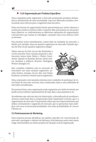 54
►► 5.1.6 Segmentação por Produtos Específicos
Uma companhia pode segmentar o mercado produzindo produtos destina-
dos ao atendimento de uma necessidade, mas com diferentes modelos, dire-
cionando seus esforços para o segmento mais lucrativo.
Estas seis formas de segmentação foram apresentadas por serem clássicas e
aceitas por muitos escritores sobre o assunto. Mas, precisamos ser um pouco
mais objetivos: se confrontarmos as diferentes exposições de segmentação,
concluiremos que muitas se interligam, causando uma certa mistura entre
as mesmas.
Para facilitar nosso entendimento, vamos falar de realidade de mercado: a
Nestlé, por exemplo, atua em quantos segmentos de mercado? Falando ape-
nas de leite em pó, quantos segmentos atinge?
Várias marcas de leite em pó são destinadas a
recém nascidos. Para crianças pequenas e ado-
lescentes temos leites Ninho e Ninho Cresci-
mento. Quanto às farinhas lácteas, várias mar-
cas atendem a públicos diversos: Nestogeno,
Neston, Sustagen, etc.
Esta complexa indústria está no mercado de
chocolates nos mais variados segmentos: ae-
rado, branco, a­margo, em pó, diet, com frutas,
bombons, em barra e muitos outros segmentos.
Uma corporação com tamanha estrutura tem condições de participar de vá-
rias fatias de mercado, sorvetes, leite condensado, balas e uma infinidade de
mercados estrati­ficados.
Da mesma forma, uma organização pode segmentar por idade (revistas); por
perfil socioeconômico (apartamentos de luxo, flats, casas populares), etc.
Acreditamos que sob esta ótica de observação, a diversificação de produtos e
serviços, torna mais fácil a compreensão deste importante conceito, que é a
segmentação de mercado.O importante é fixar que um empreendimento que
define corretamente o segmento de mercado, que se apresentar mais sinér-
gico com seus recursos/potenciali­dades, tem mais probabilidade de crescer
e firmar-se.
5.2 Posicionamento de Marketing
Uma empresa precisa identificar um padrão específico de concentração de
mercado e perseguir o objetivo de liderança. Esta liderança pode estar muito
longe, intermediária ou muito próxima da situação real da organização.
 